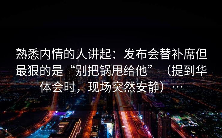 熟悉内情的人讲起：发布会替补席但最狠的是“别把锅甩给他”（提到华体会时，现场突然安静）…