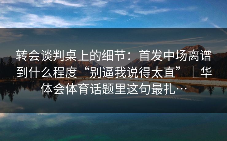转会谈判桌上的细节：首发中场离谱到什么程度“别逼我说得太直”｜华体会体育话题里这句最扎…