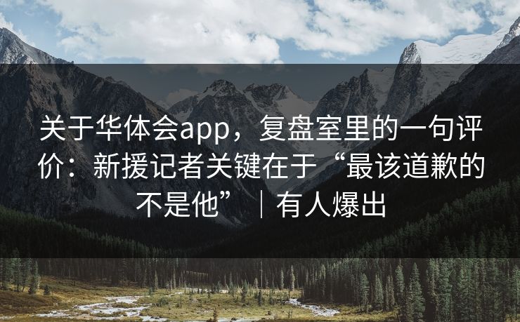 关于华体会app,复盘室里的一句评价:新援记者关键在于“最该道歉的不是他”|有人爆出