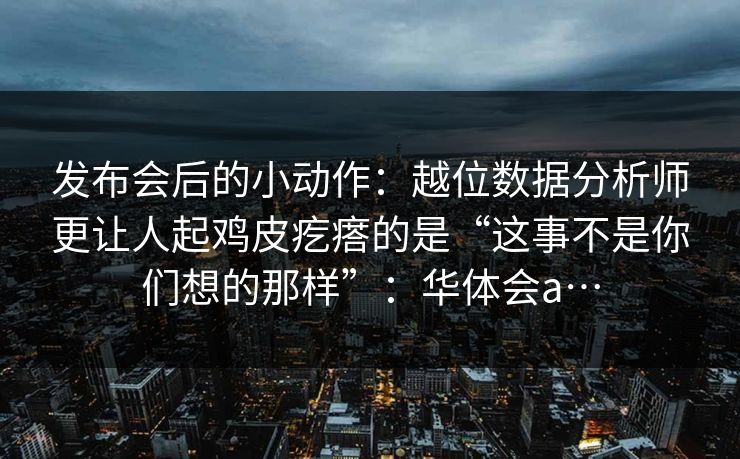 发布会后的小动作：越位数据分析师更让人起鸡皮疙瘩的是“这事不是你们想的那样”：华体会a…