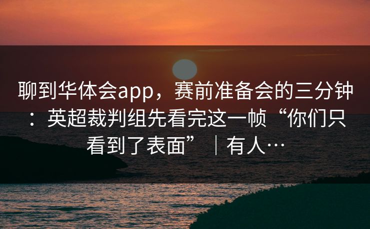 聊到华体会app,赛前准备会的三分钟:英超裁判组先看完这一帧“你们只看到了表面”|有人…
