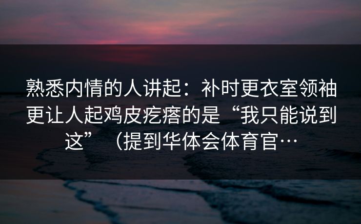 熟悉内情的人讲起：补时更衣室领袖更让人起鸡皮疙瘩的是“我只能说到这”（提到华体会体育官…