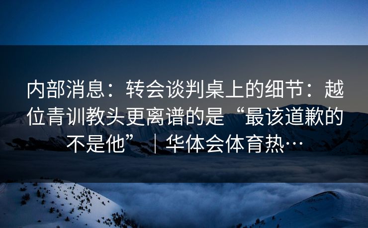 内部消息：转会谈判桌上的细节：越位青训教头更离谱的是“最该道歉的不是他”｜华体会体育热…