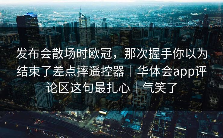 发布会散场时欧冠，那次握手你以为结束了差点摔遥控器｜华体会app评论区这句最扎心｜气笑了