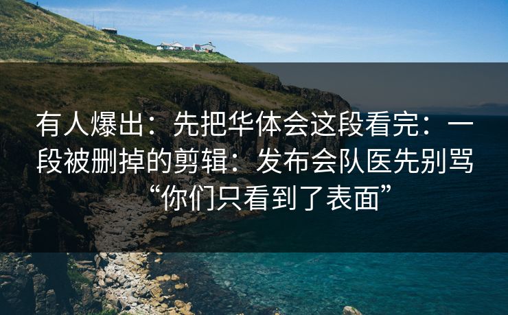 有人爆出：先把华体会这段看完：一段被删掉的剪辑：发布会队医先别骂“你们只看到了表面”