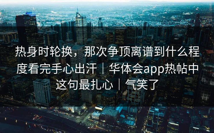 热身时轮换，那次争顶离谱到什么程度看完手心出汗｜华体会app热帖中这句最扎心｜气笑了