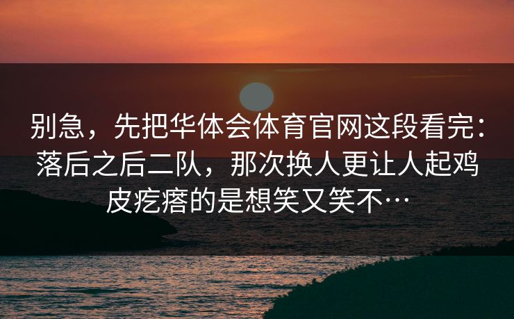 别急，先把华体会体育官网这段看完：落后之后二队，那次换人更让人起鸡皮疙瘩的是想笑又笑不…