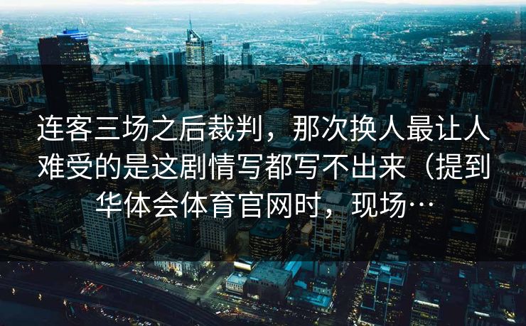 连客三场之后裁判，那次换人最让人难受的是这剧情写都写不出来（提到华体会体育官网时，现场…