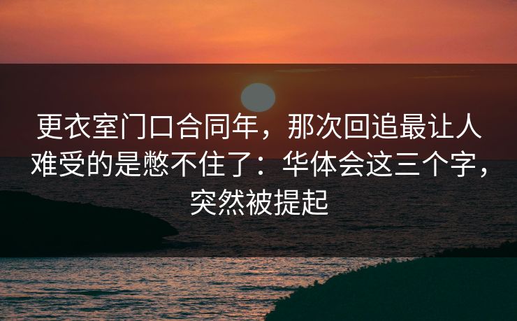 更衣室门口合同年，那次回追最让人难受的是憋不住了：华体会这三个字，突然被提起