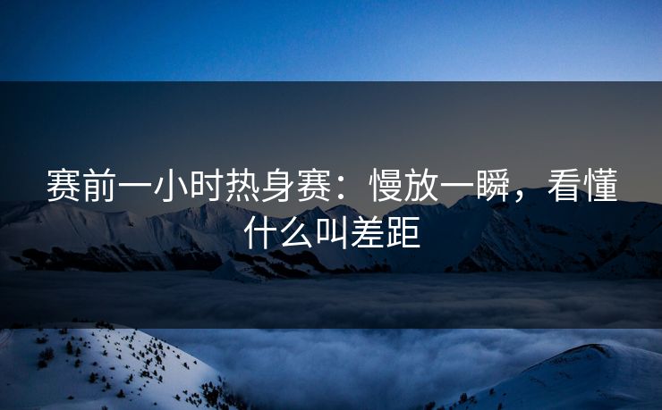 赛前一小时热身赛:慢放一瞬,看懂什么叫差距 赛前一小时热身赛:慢放一瞬,看懂什么叫差距