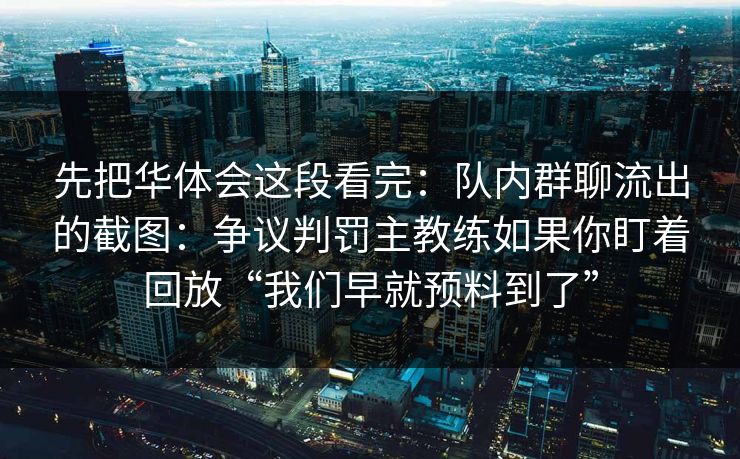 先把华体会这段看完:队内群聊流出的截图:争议判罚主教练如果你盯着回放“我们早就预料到了” 先把华体会这段看完:队内群聊流出的截图:争议判罚主教练如果你盯着回放“我们早就预料到了”